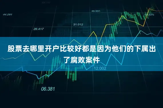 股票去哪里开户比较好都是因为他们的下属出了腐败案件