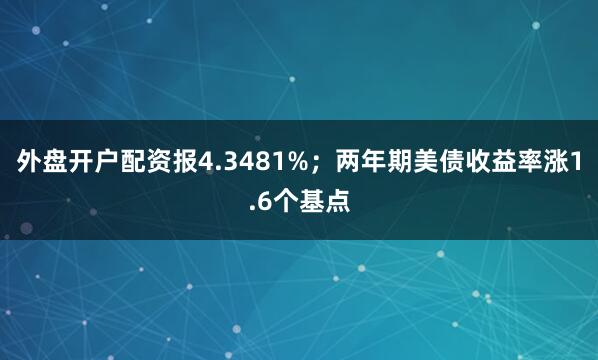外盘开户配资报4.3481%；两年期美债收益率涨1.6个基点