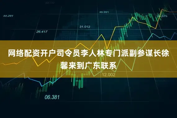 网络配资开户司令员李人林专门派副参谋长徐馨来到广东联系